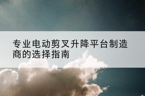 福安电动剪叉升降平台厂家-专业电动剪叉升降平台制造商的选择指南
