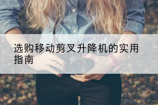 福安移动剪叉升降机怎么选-选购移动剪叉升降机的实用指南