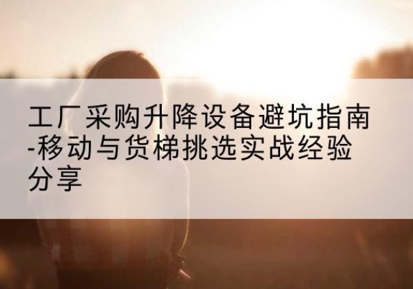 福安移动式升降机怎么选-工厂采购升降设备避坑指南-移动与货梯挑选实战经验分享