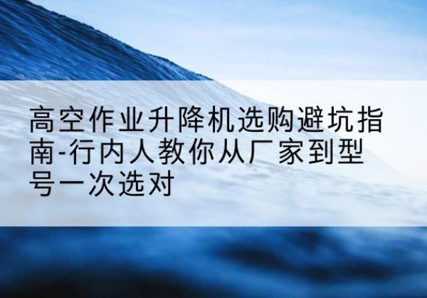 福安升降平台厂家-高空作业升降机选购避坑指南-行内人教你从厂家到型号一次选对