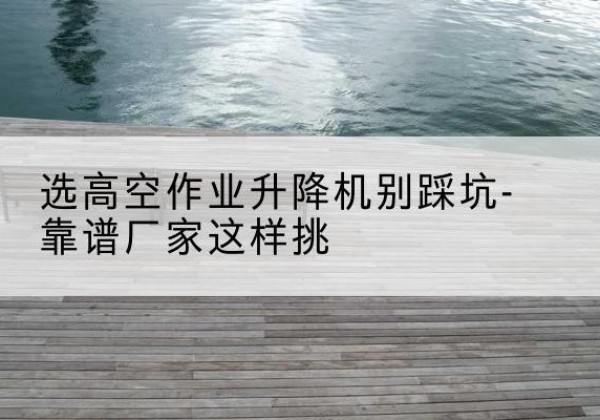 福安剪叉式升降机厂家-选高空作业升降机别踩坑-靠谱厂家这样挑