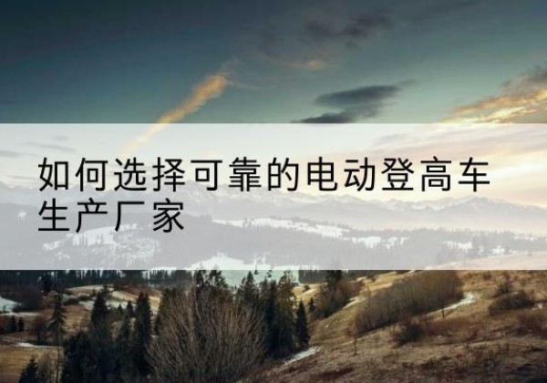 福安电动登高车厂家-如何选择可靠的电动登高车生产厂家