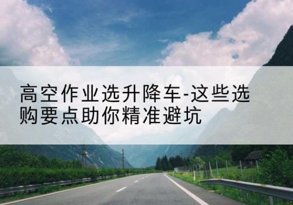 福安升降车厂家-高空作业选升降车-这些选购要点助你*避坑