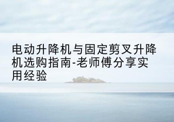 福安电动升降机怎么选-电动升降机与固定剪叉升降机选购指南-老师傅分享实用经验