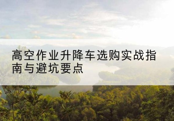 福安升降车怎么选-高空作业升降车选购实战指南与避坑要点