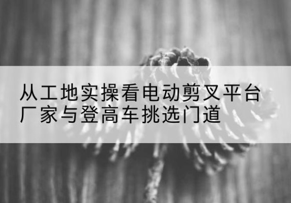 福安电动剪叉升降平台厂家-从工地实操看电动剪叉平台厂家与登高车挑选门道