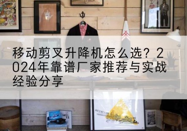 福安升降平台厂家推荐-移动剪叉升降机怎么选？2024年靠谱厂家推荐与实战经验分享