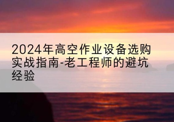 福安高空作业升降机厂家推荐-2024年高空作业设备选购实战指南-老工程师的避坑经验