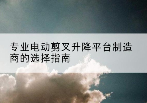 福安电动剪叉升降平台厂家-专业电动剪叉升降平台制造商的选择指南