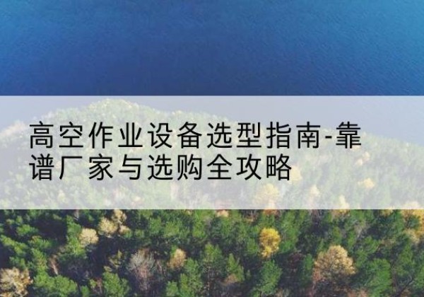 福安升降车厂家-高空作业设备选型指南-靠谱厂家与选购全攻略