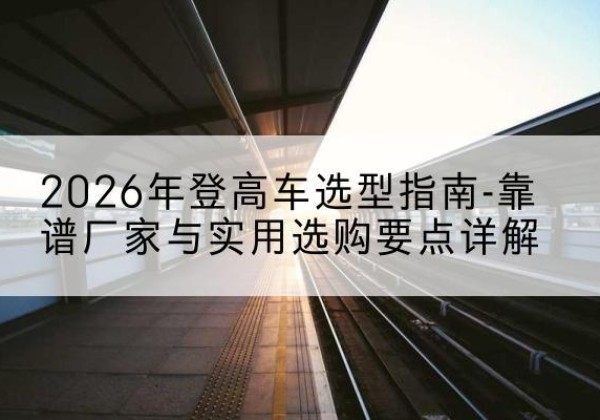 福安登高车厂家推荐-2026年登高车选型指南-靠谱厂家与实用选购要点详解