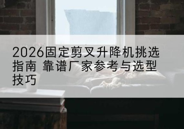 福安固定剪叉升降机厂家推荐-2026固定剪叉升降机挑选指南 靠谱厂家参考与选型技巧